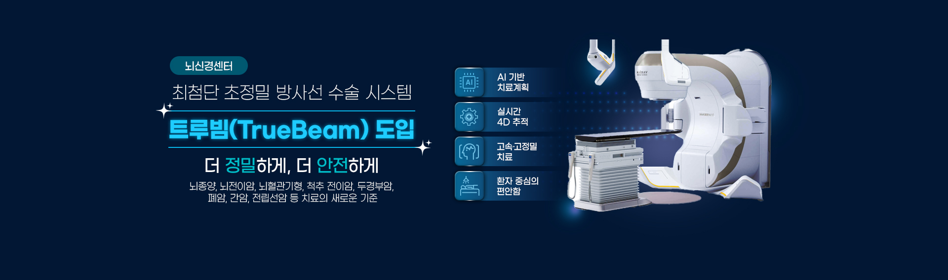 ���Ű漾��

��÷�� ������ ��缱 ���� �ý���
Ʈ���(TrueBeam) ����
�� �����ϰ�, �� �����ϰ�
������, �����̾�, ����������, ô�� ���̾�, �ΰ�ξ�, ���, ����, �������� �� ġ���� ���ο� ����

AI ��� ġ���ȹ
���� �� ������ ġ��
ȯ�� �߽��� ������
�ǽð� 4D ����